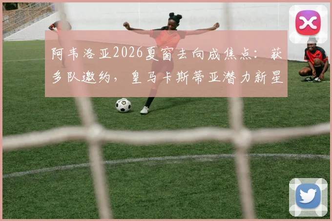 阿韦洛亚2026夏窗去向成焦点：获多队邀约，皇马卡斯蒂亚潜力新星愿追随，解析其执教前景