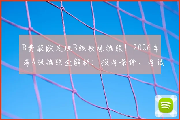 B费获欧足联B级教练执照！2026年考A级执照全解析：报考条件、考试内容及职业球员转型教练难点