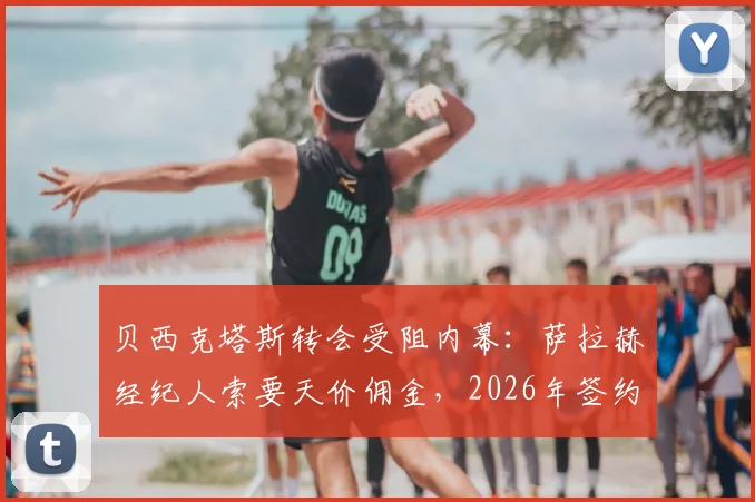 贝西克塔斯转会受阻内幕：萨拉赫经纪人索要天价佣金，2026年签约谈判陷入僵局详情解析