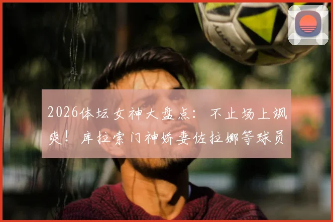 2026体坛女神大盘点:不止场上飒爽!库拉索门神娇妻佐拉娜等球员伴侣风采全览
