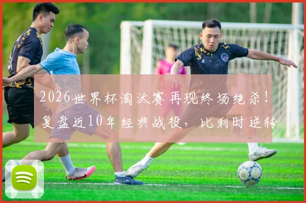 2026世界杯淘汰赛再现终场绝杀！复盘近10年经典战役，比利时逆转日本成永恒模板