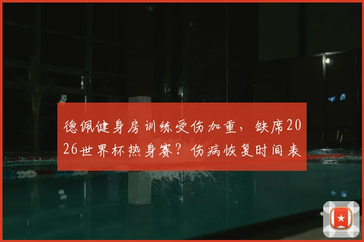 德佩健身房训练受伤加重,缺席2026世界杯热身赛?伤病恢复时间表与荷兰队备战前景深度分析