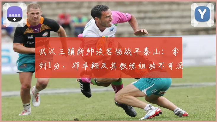 武汉三镇新帅谈客场战平泰山:拿到1分,邓卓翔及其教练组功不可没 _ 2026赛季赛后深度解读