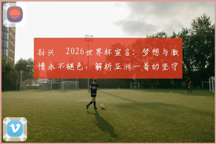 孙兴慜2026世界杯宣言:梦想与激情永不褪色,解析亚洲一哥的坚守与动力