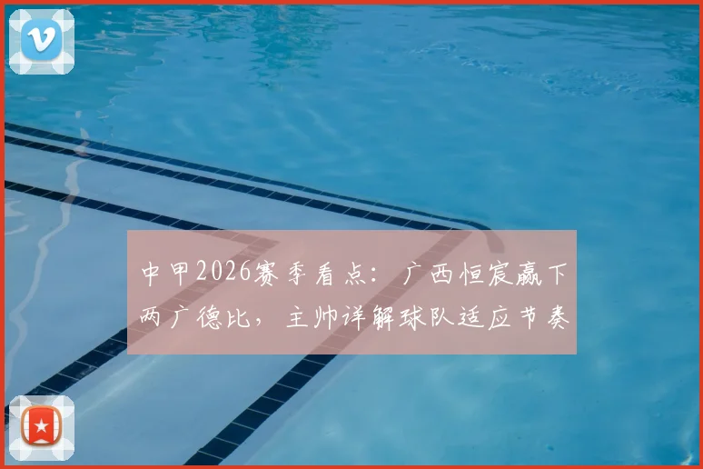 中甲2026赛季看点：广西恒宸赢下两广德比，主帅详解球队适应节奏与未来挑战