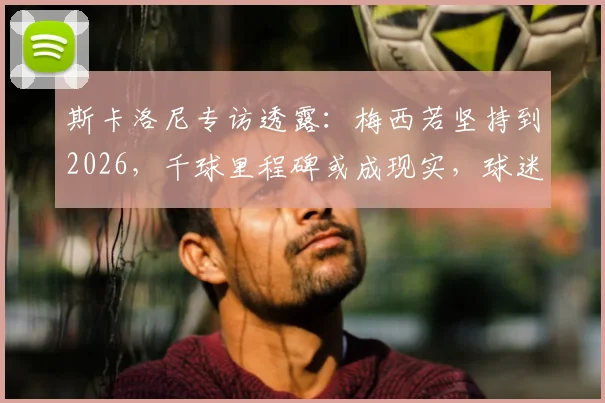 斯卡洛尼专访透露：梅西若坚持到2026，千球里程碑或成现实，球迷该如何看待这一预测？