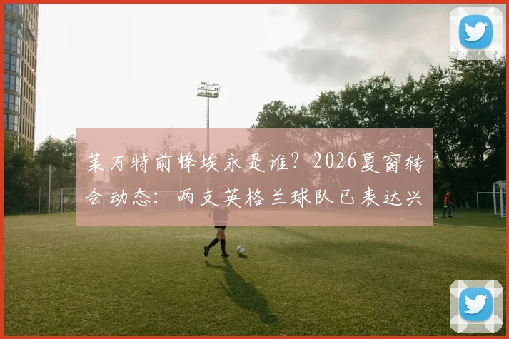 莱万特前锋埃永是谁？2026夏窗转会动态：两支英格兰球队已表达兴趣，加盟可能性分析