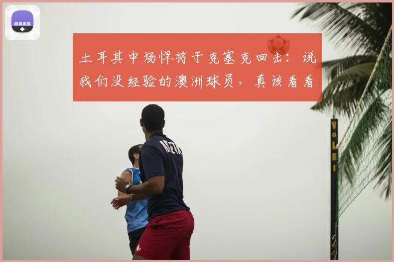 土耳其中场悍将于克塞克回击：说我们没经验的澳洲球员，真该看看2026世预赛！