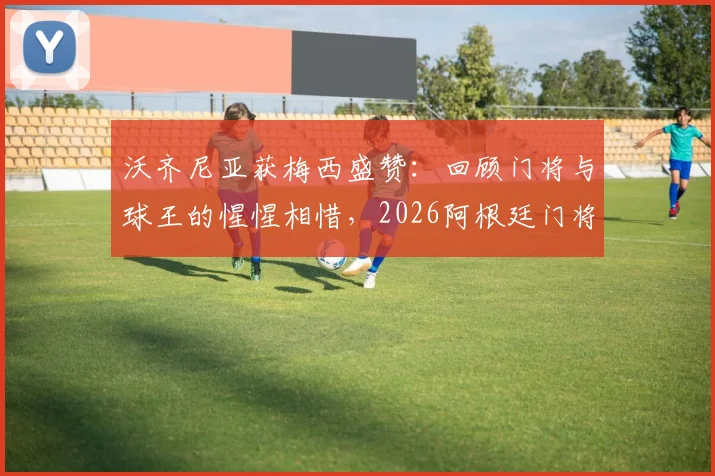 沃齐尼亚获梅西盛赞:回顾门将与球王的惺惺相惜,2026阿根廷门将位置分析
