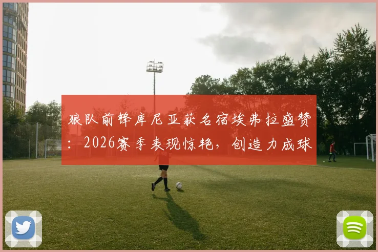 狼队前锋库尼亚获名宿埃弗拉盛赞：2026赛季表现惊艳，创造力成球队关键引擎