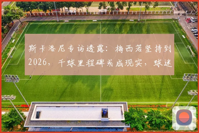 斯卡洛尼专访透露:梅西若坚持到2026,千球里程碑或成现实,球迷该如何看待这一预测?