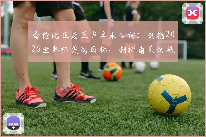 哥伦比亚后卫卢库米专访：剑指2026世界杯更高目标，剖析南美劲旅不能安于现状的深层原因