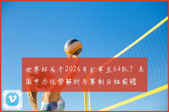 世界杯或于2026年扩军至64队？美国申办优势解析与赛制分组前瞻
