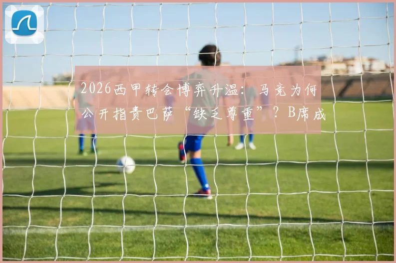 2026西甲转会博弈升温：马竞为何公开指责巴萨“缺乏尊重”？B席成双方争夺新焦点，西媒深度解析背后恩怨