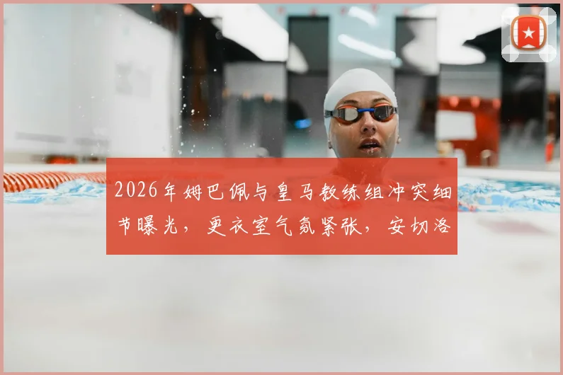 2026年姆巴佩与皇马教练组冲突细节曝光，更衣室气氛紧张，安切洛蒂面临严峻考验