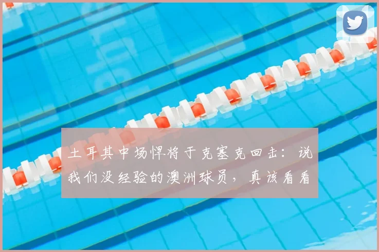 土耳其中场悍将于克塞克回击:说我们没经验的澳洲球员,真该看看2026世预赛!