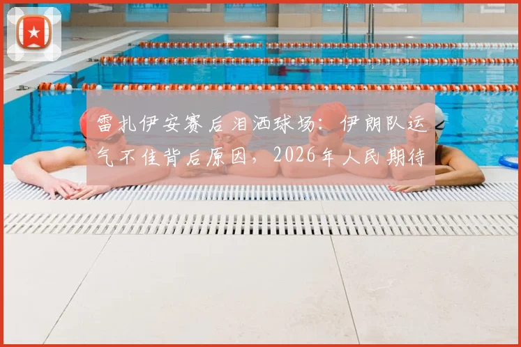 雷扎伊安赛后泪洒球场:伊朗队运气不佳背后原因,2026年人民期待更好结局