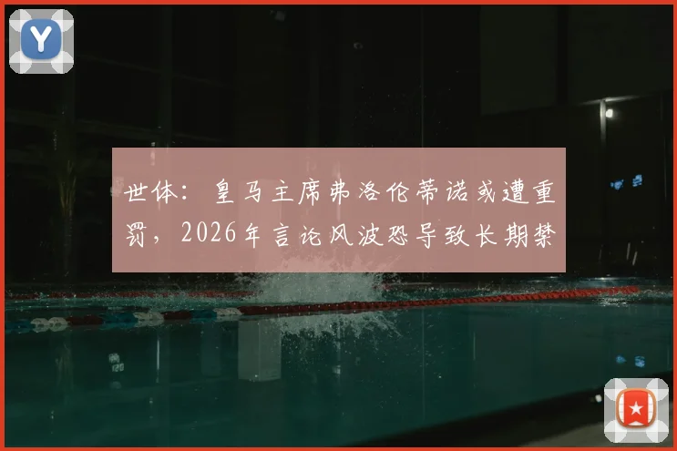 世体：皇马主席弗洛伦蒂诺或遭重罚，2026年言论风波恐导致长期禁赛