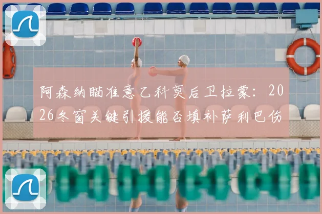 阿森纳瞄准意乙科莫后卫拉蒙:2026冬窗关键引援能否填补萨利巴伤缺留下的后防漏洞?