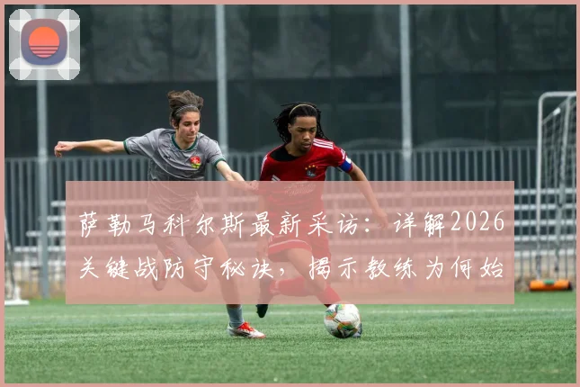 萨勒马科尔斯最新采访:详解2026关键战防守秘诀,揭示教练为何始终对他充满信任
