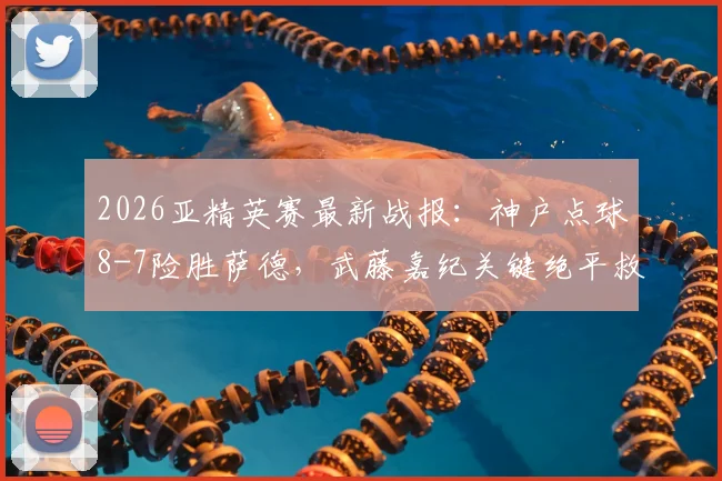 2026亚精英赛最新战报:神户点球8-7险胜萨德,武藤嘉纪关键绝平救主视频集锦