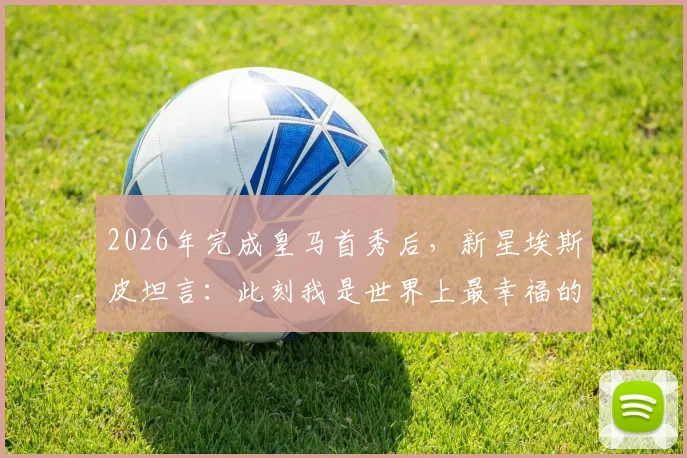 2026年完成皇马首秀后，新星埃斯皮坦言：此刻我是世界上最幸福的人，详解其首秀表现与技术特点